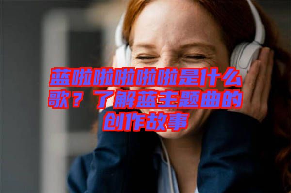 藍(lán)啦啦啦啦啦是什么歌？了解藍(lán)主題曲的創(chuàng)作故事