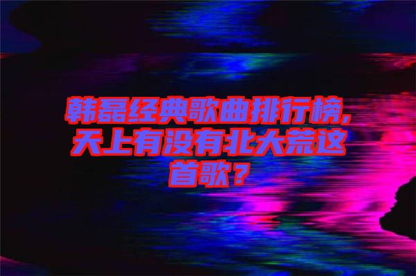 韓磊經典歌曲排行榜,天上有沒有北大荒這首歌？