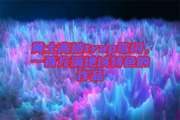黃土高坡trap歌詞，一首充滿(mǎn)地域特色的作品