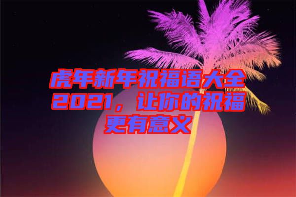 虎年新年祝福語大全2021，讓你的祝福更有意義