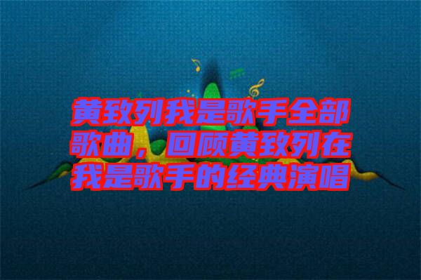 黃致列我是歌手全部歌曲，回顧黃致列在我是歌手的經典演唱