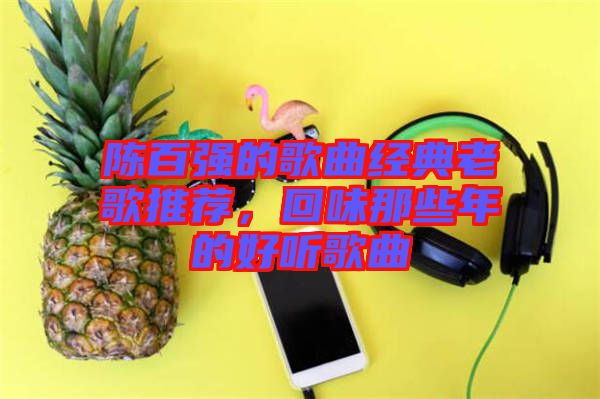 陳百?gòu)?qiáng)的歌曲經(jīng)典老歌推薦，回味那些年的好聽(tīng)歌曲