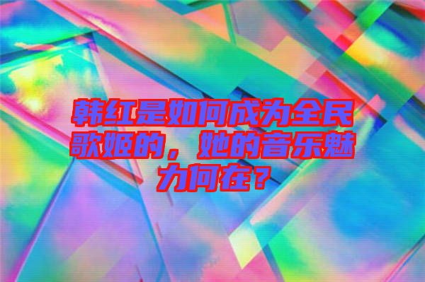 韓紅是如何成為全民歌姬的，她的音樂魅力何在？
