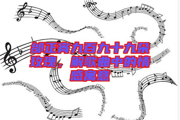 邰正宵九百九十九朵玫瑰，解歌曲中的情感寓意