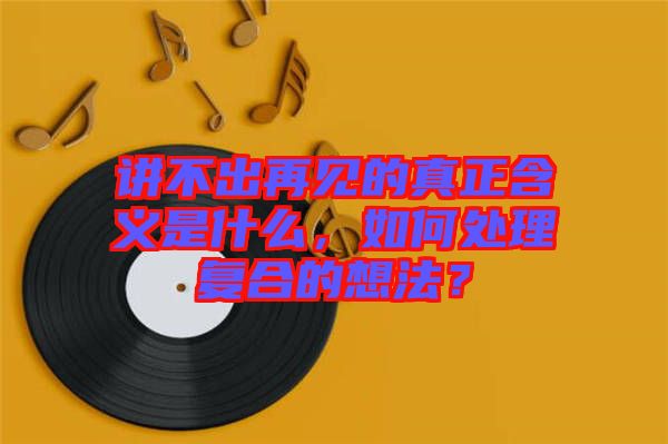 講不出再見的真正含義是什么，如何處理復合的想法？