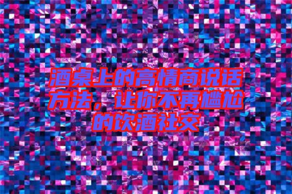 酒桌上的高情商說話方法，讓你不再尷尬的飲酒社交