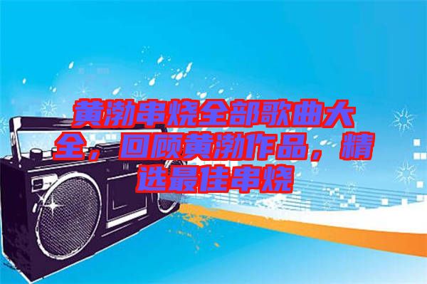 黃渤串燒全部歌曲大全，回顧黃渤作品，精選最佳串燒