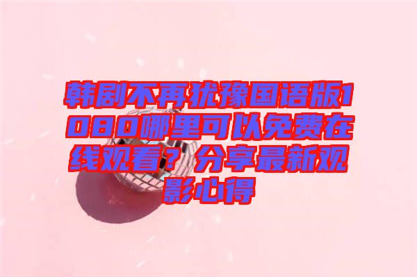 韓劇不再猶豫國語版1080哪里可以免費在線觀看？分享最新觀影心得