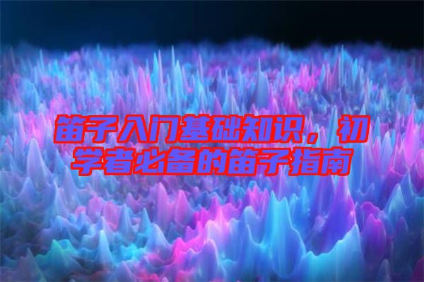 笛子入門基礎(chǔ)知識，初學(xué)者必備的笛子指南