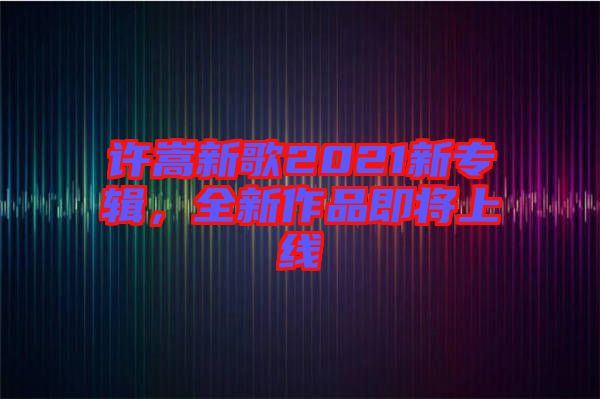 許嵩新歌2021新專輯，全新作品即將上線
