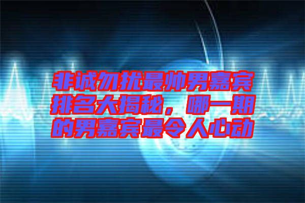 非誠勿擾最帥男嘉賓排名大揭秘，哪一期的男嘉賓最令人心動