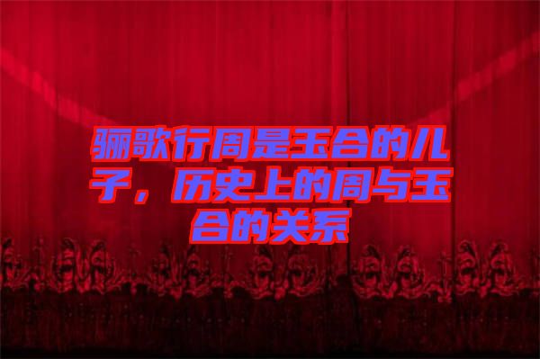 驪歌行周是玉合的兒子，歷史上的周與玉合的關(guān)系