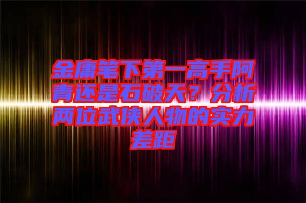 金庸筆下第一高手阿青還是石破天？分析兩位武俠人物的實(shí)力差距