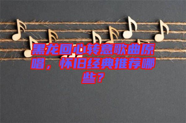 黑龍回心轉(zhuǎn)意歌曲原唱，懷舊經(jīng)典推薦哪些？