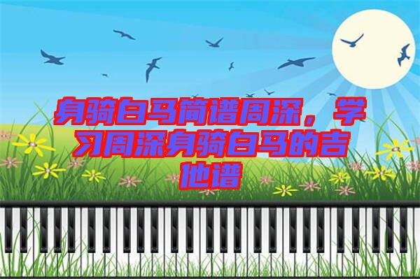 身騎白馬簡譜周深，學(xué)習(xí)周深身騎白馬的吉他譜