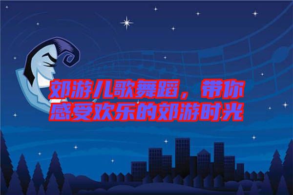 郊游兒歌舞蹈，帶你感受歡樂的郊游時(shí)光