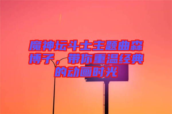 魔神壇斗士主題曲森博子，帶你重溫經(jīng)典的動(dòng)畫時(shí)光