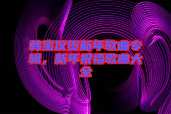 韓寶儀賀新年歌曲專輯，新年祝福歌曲大全