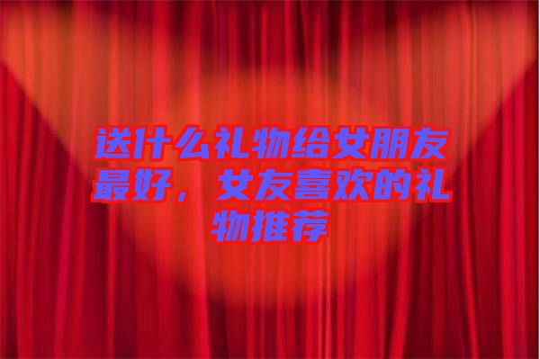 送什么禮物給女朋友最好，女友喜歡的禮物推薦