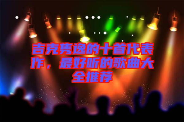 吉克雋逸的十首代表作，最好聽的歌曲大全推薦