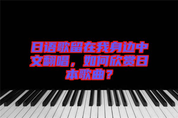 日語歌留在我身邊中文翻唱，如何欣賞日本歌曲？