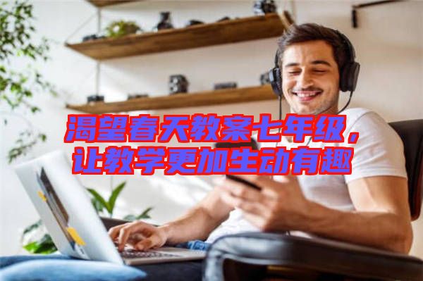 渴望春天教案七年級(jí)，讓教學(xué)更加生動(dòng)有趣