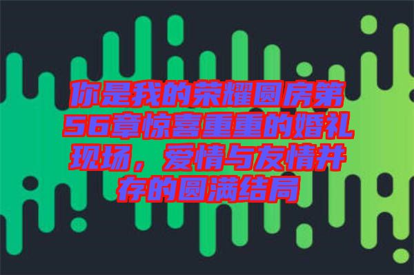 你是我的榮耀圓房第56章驚喜重重的婚禮現(xiàn)場(chǎng)，愛情與友情并存的圓滿結(jié)局