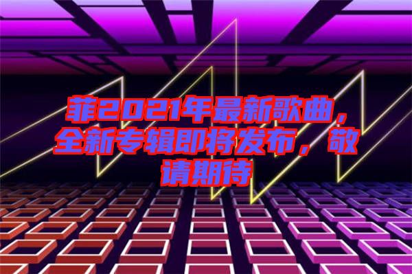 菲2021年最新歌曲，全新專輯即將發(fā)布，敬請(qǐng)期待