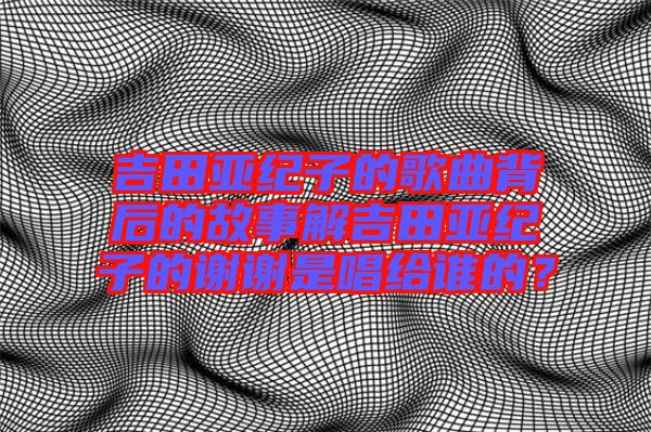 吉田亞紀子的歌曲背后的故事解吉田亞紀子的謝謝是唱給誰的？