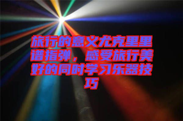 旅行的意義尤克里里譜指彈，感受旅行美好的同時學(xué)習(xí)樂器技巧