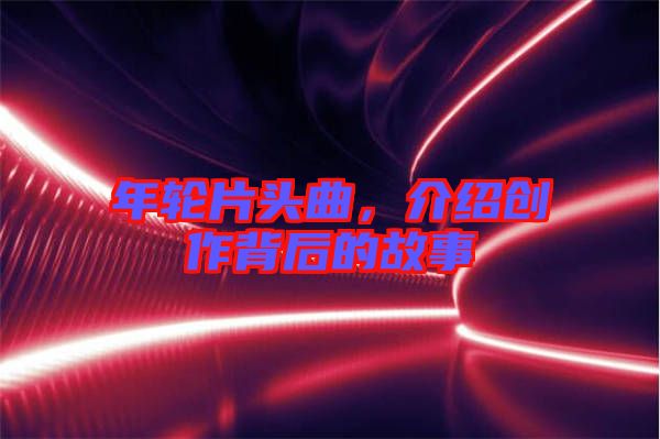 年輪片頭曲，介紹創(chuàng)作背后的故事