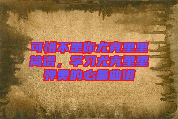 可惜不是你尤克里里簡譜，學(xué)習(xí)尤克里里彈奏的必備曲譜