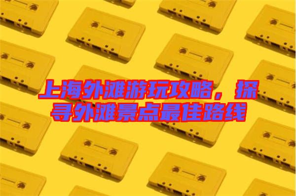 上海外灘游玩攻略，探尋外灘景點(diǎn)最佳路線(xiàn)