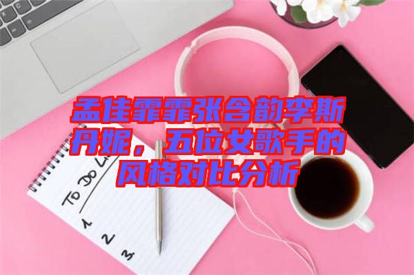 孟佳霏霏張含韻李斯丹妮，五位女歌手的風(fēng)格對比分析