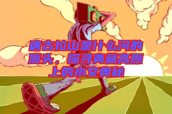 唐古拉山是什么河的源頭，探尋青藏高原上的水文奧秘