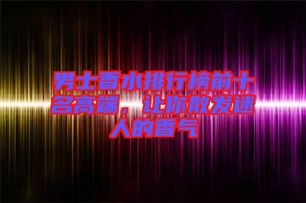 男士香水排行榜前十名高端，讓你散發(fā)迷人的香氣