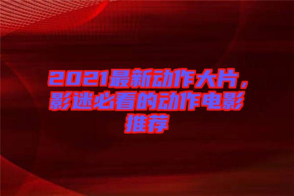 2021最新動作大片，影迷必看的動作電影推薦