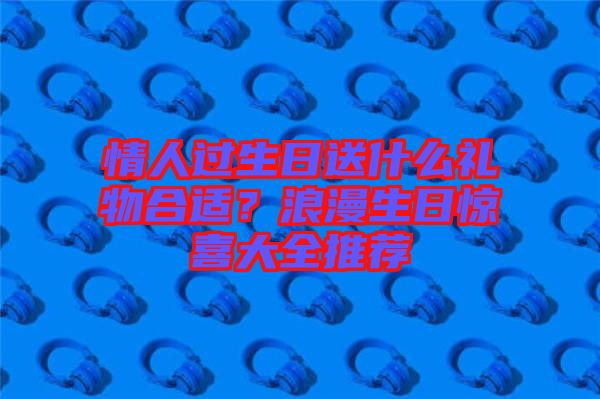 情人過生日送什么禮物合適？浪漫生日驚喜大全推薦