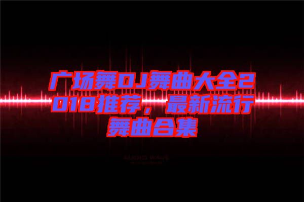 廣場(chǎng)舞DJ舞曲大全2018推薦，最新流行舞曲合集