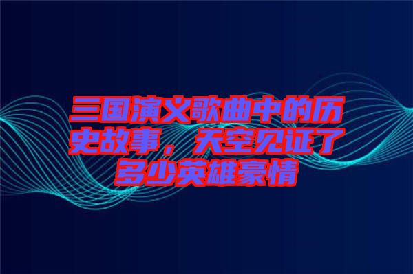 三國演義歌曲中的歷史故事，天空見證了多少英雄豪情