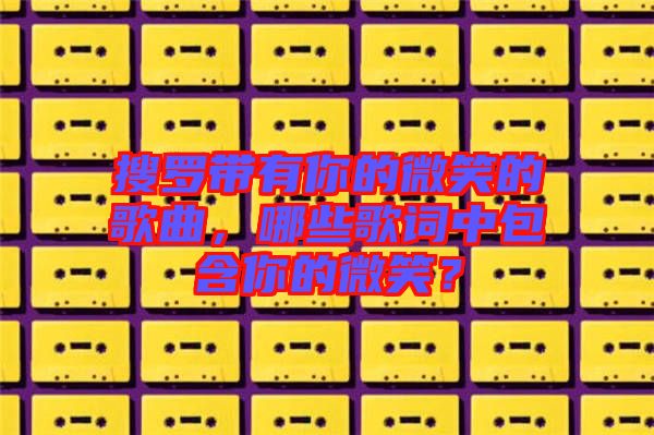 搜羅帶有你的微笑的歌曲，哪些歌詞中包含你的微笑？