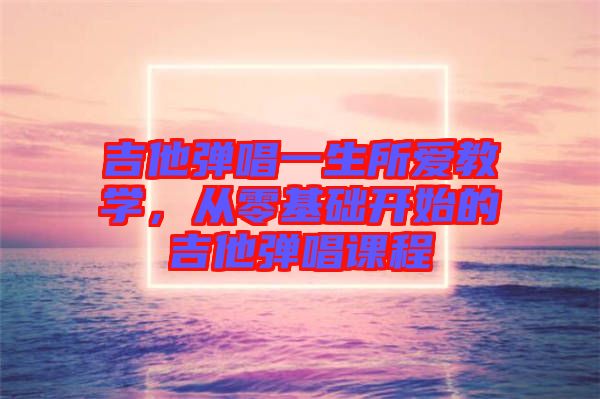吉他彈唱一生所愛(ài)教學(xué)，從零基礎(chǔ)開(kāi)始的吉他彈唱課程
