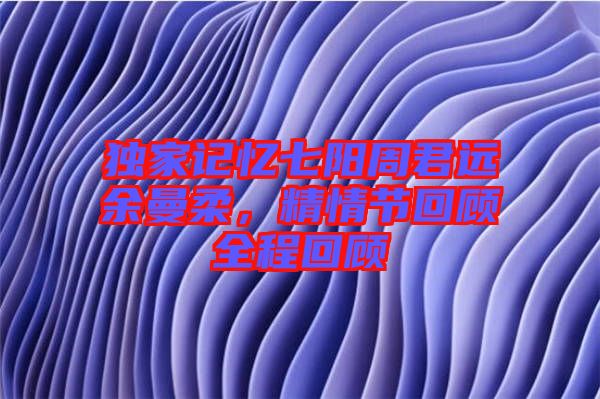 獨(dú)家記憶七陽周君遠(yuǎn)余曼柔，精情節(jié)回顧全程回顧