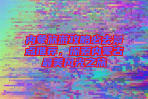 內(nèi)蒙旅游攻略必去景點(diǎn)推薦，探索內(nèi)蒙古最美風(fēng)光之旅