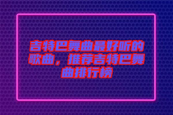 吉特巴舞曲最好聽(tīng)的歌曲，推薦吉特巴舞曲排行榜