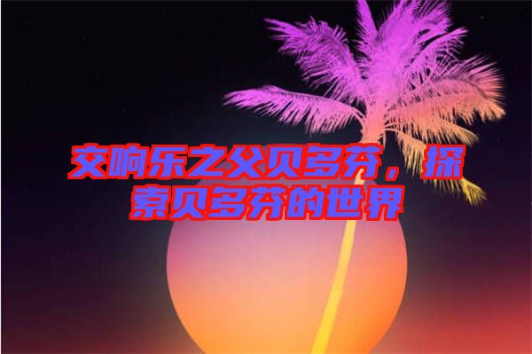 交響樂之父貝多芬，探索貝多芬的世界