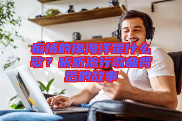 癡情的像海洋是什么歌？聽聽流行歌曲背后的故事
