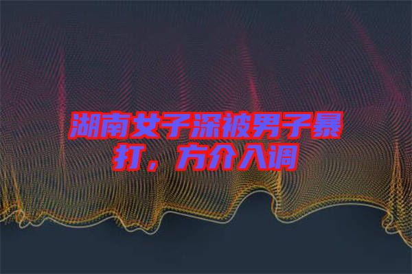 湖南女子深被男子暴打，方介入調(diào)