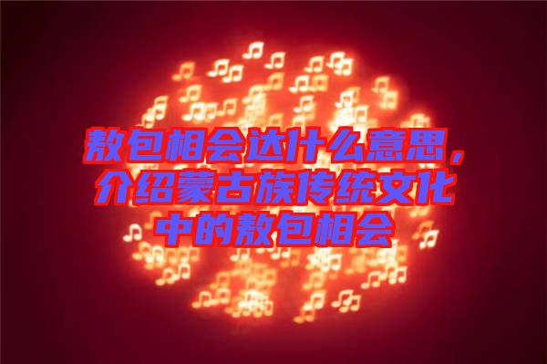 敖包相會(huì)達(dá)什么意思，介紹蒙古族傳統(tǒng)文化中的敖包相會(huì)