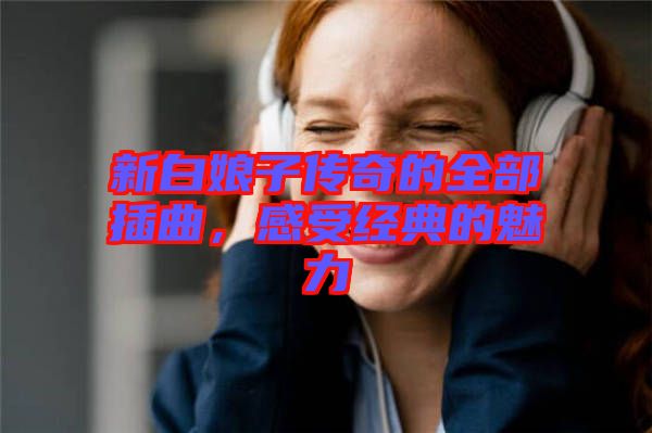 新白娘子傳奇的全部插曲，感受經(jīng)典的魅力